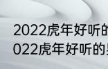 2022虎年好听的男宝宝名字 有哪些2022虎年好听的男宝宝名字