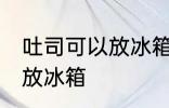 吐司可以放冰箱冷藏吗 吐司适不适合放冰箱