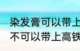 染发膏可以带上高铁动车吗 染发膏可不可以带上高铁动车