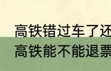 高铁错过车了还可以退票吗 没有赶上高铁能不能退票