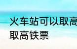 火车站可以取高铁票吗 能不能火车站取高铁票