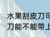 水果刮皮刀可以带上高铁吗 水果刮皮刀能不能带上高铁