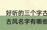 好听的三个字古风名字 好听的三个字古风名字有哪些